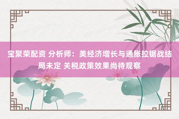 宝聚荣配资 分析师：美经济增长与通胀拉锯战结局未定 关税政策效果尚待观察