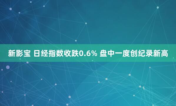 新影宝 日经指数收跌0.6% 盘中一度创纪录新高