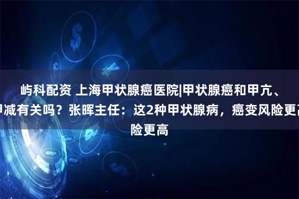 屿科配资 上海甲状腺癌医院|甲状腺癌和甲亢、甲减有关吗？张晖主任：这2种甲状腺病，癌变风险更高