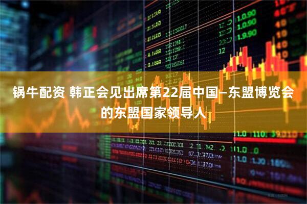 锅牛配资 韩正会见出席第22届中国—东盟博览会的东盟国家领导人