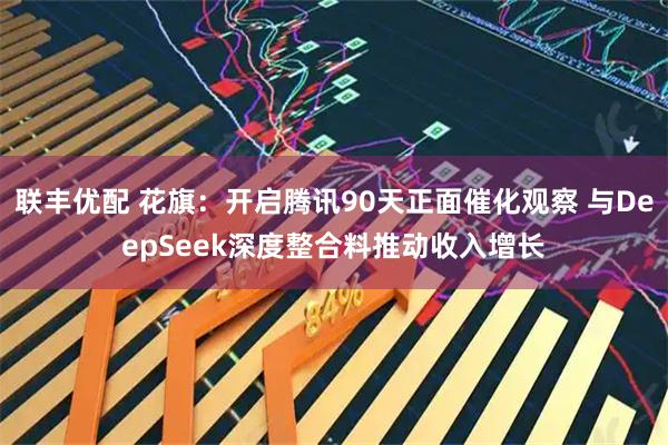 联丰优配 花旗：开启腾讯90天正面催化观察 与DeepSeek深度整合料推动收入增长