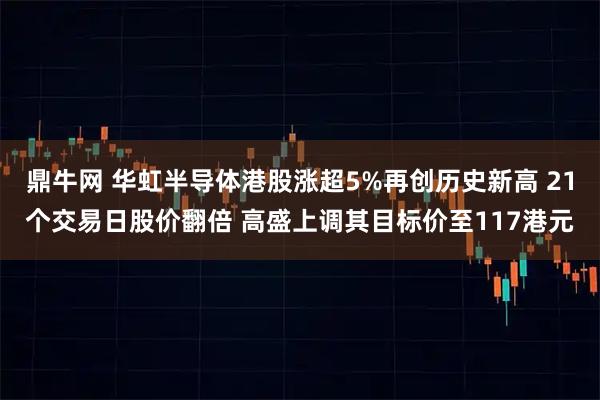 鼎牛网 华虹半导体港股涨超5%再创历史新高 21个交易日股价翻倍 高盛上调其目标价至117港元