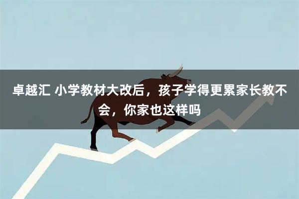卓越汇 小学教材大改后，孩子学得更累家长教不会，你家也这样吗