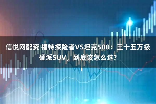 信悦网配资 福特探险者VS坦克500：三十五万级硬派SUV，到底该怎么选?