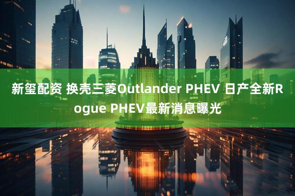 新玺配资 换壳三菱Outlander PHEV 日产全新Rogue PHEV最新消息曝光