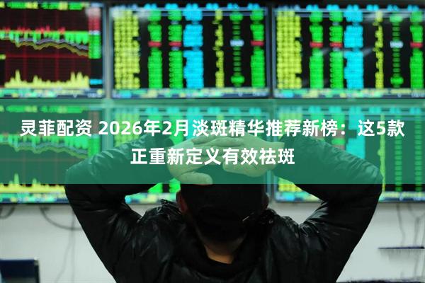 灵菲配资 2026年2月淡斑精华推荐新榜：这5款正重新定义有效祛斑