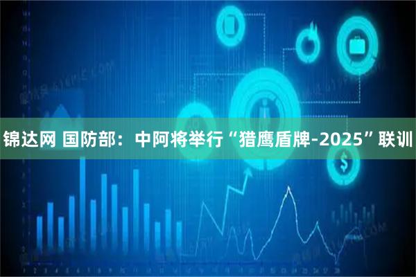 锦达网 国防部：中阿将举行“猎鹰盾牌-2025”联训