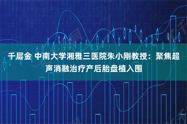 千层金 中南大学湘雅三医院朱小刚教授：聚焦超声消融治疗产后胎盘植入围