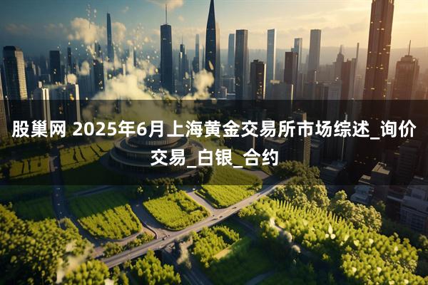 股巢网 2025年6月上海黄金交易所市场综述_询价交易_白银_合约